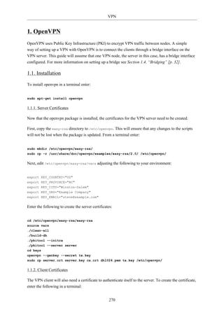 VPN


1. OpenVPN
OpenVPN uses Public Key Infrastructure (PKI) to encrypt VPN traffic between nodes. A simple
way of setting up a VPN with OpenVPN is to connect the clients through a bridge interface on the
VPN server. This guide will assume that one VPN node, the server in this case, has a bridge interface
configured. For more information on setting up a bridge see Section 1.4, “Bridging” [p. 32].

1.1. Installation

To install openvpn in a terminal enter:


sudo apt-get install openvpn

1.1.1. Server Certificates

Now that the openvpn package is installed, the certificates for the VPN server need to be created.

First, copy the easy-rsa directory to /etc/openvpn. This will ensure that any changes to the scripts
will not be lost when the package is updated. From a terminal enter:


sudo mkdir /etc/openvpn/easy-rsa/
sudo cp -r /usr/share/doc/openvpn/examples/easy-rsa/2.0/ /etc/openvpn/

Next, edit /etc/openvpn/easy-rsa/vars adjusting the following to your environment:


export KEY_COUNTRY="US"
export KEY_PROVINCE="NC"
export KEY_CITY="Winston-Salem"
export KEY_ORG="Example Company"
export KEY_EMAIL="steve@example.com"

Enter the following to create the server certificates:


cd /etc/openvpn/easy-rsa/easy-rsa
source vars
./clean-all
./build-dh
./pkitool --initca
./pkitool --server server
cd keys
openvpn --genkey --secret ta.key
sudo cp server.crt server.key ca.crt dh1024.pem ta.key /etc/openvpn/

1.1.2. Client Certificates

The VPN client will also need a certificate to authenticate itself to the server. To create the certificate,
enter the following in a terminal:


                                                    270
 