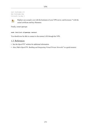 VPN


cert hostname.crt
key hostname.key
tls-auth ta.key 1

         Replace vpn.example.com with the hostname of your VPN server, and hostname.* with the
         actual certificate and key filenames.

Finally, restart openvpn:


sudo /etc/init.d/openvpn restart

You should now be able to connect to the remote LAN through the VPN.

1.3. References
• See the OpenVPN1 website for additional information.
• Also, Pakt's OpenVPN: Building and Integrating Virtual Private Networks2 is a good resource.




                                                 273
 