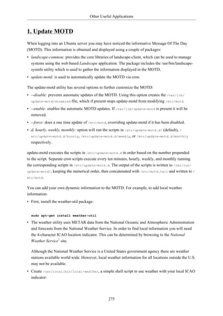 Other Useful Applications


1. Update MOTD
When logging into an Ubuntu server you may have noticed the informative Message Of The Day
(MOTD). This information is obtained and displayed using a couple of packages:
• landscape-common: provides the core libraries of landscape-client, which can be used to manage
  systems using the web based Landscape application. The package includes the /usr/bin/landscape-
  sysinfo utility which is used to gather the information displayed in the MOTD.
• update-motd: is used to automatically update the MOTD via cron.

The update-motd utility has several options to further customize the MOTD:
• --disable: prevents automatic updates of the MOTD. Using this option creates the /var/lib/
  update-motd/disabled file, which if present stops update-motd from modifying /etc/motd.

• --enable: enables the automatic MOTD updates. If /var/lib/update-motd is present it will be
  removed.
• --force: does a one time update of /etc/motd, overriding update-motd if it has been disabled.
• d, hourly, weekly, monthly: option will run the scripts in /etc/update-motd.d/ (default), /
  etc/update-motd.d/hourly, /etc/update-motd.d/weekly, or /etc/update-motd.d/monthly
  respectively.

update-motd executes the scripts in /etc/update-motd.d in order based on the number prepended
to the script. Separate cron scripts execute every ten minutes, hourly, weekly, and monthly running
the corresponding scripts in /etc/update-motd.d. The output of the scripts is written to /var/run/
update-motd/, keeping the numerical order, then concatenated with /etc/motd.tail and written to /
etc/motd.


You can add your own dynamic information to the MOTD. For example, to add local weather
information:
• First, install the weather-util package:


  sudo apt-get install weather-util

• The weather utility uses METAR data from the National Oceanic and Atmospheric Administration
  and forecasts from the National Weather Service. In order to find local information you will need
  the 4-character ICAO location indicator. This can be determined by browsing to the National
  Weather Service1 site.

  Although the National Weather Service is a United States government agency there are weather
  stations available world wide. However, local weather information for all locations outside the U.S.
  may not be available.
• Create /usr/local/bin/local-weather, a simple shell script to use weather with your local ICAO
  indicator:




                                                 275
 