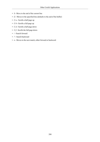 Other Useful Applications


• $ - Move to the end of the current line
• G - Moves to the specified line (defaults to the end of the buffer)
• C-u - Scrolls a half page up
• C-b - Scrolls a full page up
• C-d - Scrolls a half page down
• C-f - Scrolls the full page down
• / - Search forward
• ? - Search backward
• n - Moves to the next match, either forward or backword




                                                  280
 