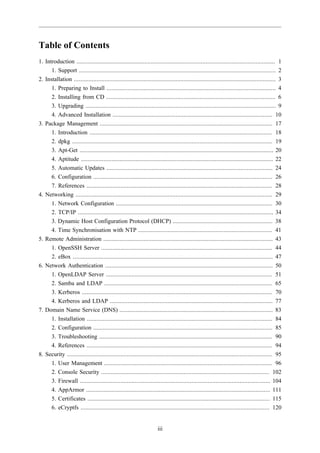 Table of Contents
1. Introduction ........................................................................................................................... 1
      1. Support .......................................................................................................................... 2
2. Installation ............................................................................................................................. 3
      1. Preparing to Install ......................................................................................................... 4
      2. Installing from CD ......................................................................................................... 6
      3. Upgrading ...................................................................................................................... 9
      4. Advanced Installation ................................................................................................... 10
3. Package Management ........................................................................................................... 17
      1. Introduction ................................................................................................................. 18
      2. dpkg ............................................................................................................................ 19
      3. Apt-Get ........................................................................................................................ 20
      4. Aptitude ....................................................................................................................... 22
      5. Automatic Updates ....................................................................................................... 24
      6. Configuration ............................................................................................................... 26
      7. References ................................................................................................................... 28
4. Networking .......................................................................................................................... 29
      1. Network Configuration ................................................................................................. 30
      2. TCP/IP ......................................................................................................................... 34
      3. Dynamic Host Configuration Protocol (DHCP) .............................................................. 38
      4. Time Synchronisation with NTP ................................................................................... 41
5. Remote Administration ......................................................................................................... 43
      1. OpenSSH Server .......................................................................................................... 44
      2. eBox ............................................................................................................................ 47
6. Network Authentication ........................................................................................................ 50
      1. OpenLDAP Server ....................................................................................................... 51
      2. Samba and LDAP ........................................................................................................ 65
      3. Kerberos ...................................................................................................................... 70
      4. Kerberos and LDAP ..................................................................................................... 77
7. Domain Name Service (DNS) ............................................................................................... 83
      1. Installation ................................................................................................................... 84
      2. Configuration ............................................................................................................... 85
      3. Troubleshooting ........................................................................................................... 90
      4. References ................................................................................................................... 94
8. Security ............................................................................................................................... 95
      1. User Management ........................................................................................................ 96
      2. Console Security ........................................................................................................ 102
      3. Firewall ...................................................................................................................... 104
      4. AppArmor .................................................................................................................. 111
      5. Certificates ................................................................................................................. 115
      6. eCryptfs ..................................................................................................................... 120


                                                                      iii
 