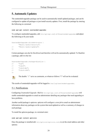 Package Management


5. Automatic Updates
The unattended-upgrades package can be used to automatically install updated packages, and can be
configured to update all packages or just install security updates. First, install the package by entering
the following in a terminal:


sudo apt-get install unattended-upgrades

To configure unattended-upgrades, edit /etc/apt/apt.conf.d/50unattended-upgrades and adjust
the following to fit your needs:


Unattended-Upgrade::Allowed-Origins {
        "Ubuntu karmic-security";
//      "Ubuntu karmic-updates";
};

Certain packages can also be blacklisted and therefore will not be automatically updated. To blacklist
a package, add it to the list:


Unattended-Upgrade::Package-Blacklist {
//        "vim";
//        "libc6";
//        "libc6-dev";
//        "libc6-i686";
};

         The double “//” serve as comments, so whatever follows "//" will not be evaluated.


The results of unattended-upgrades will be logged to /var/log/unattended-upgrades.

5.1. Notifications
Configuring Unattended-Upgrade::Mail in /etc/apt/apt.conf.d/50unattended-upgrades will
enable unattended-upgrades to email an administrator detailing any packages that need upgrading or
have problems.

Another useful package is apticron. apticron will configure a cron job to email an administrator
information about any packages on the system that need updated as well as a summary of changes in
each package.

To install the apticron package, in a terminal enter:


sudo apt-get install apticron

Once the package is installed edit /etc/apticron/apticron.conf, to set the email address and other
options:


                                                    24
 