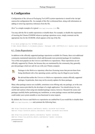 Package Management


6. Configuration
Configuration of the Advanced Packaging Tool (APT) system repositories is stored in the /etc/apt/
sources.list configuration file. An example of this file is referenced here, along with information on
adding or removing repository references from the file.

Here2 is a simple example of a typical /etc/apt/sources.list file.

You may edit the file to enable repositories or disable them. For example, to disable the requirement
of inserting the Ubuntu CD-ROM whenever package operations occur, simply comment out the
appropriate line for the CD-ROM, which appears at the top of the file:


# no more prompting for CD-ROM please
# deb cdrom:[Ubuntu 9.10_Karmic_Koala - Release i386 (20070419.1)]/ karmic main restricted


6.1. Extra Repositories

In addition to the officially supported package repositories available for Ubuntu, there exist additional
community-maintained repositories which add thousands more potential packages for installation.
Two of the most popular are the Universe and Multiverse repositories. These repositories are not
officially supported by Ubuntu, but because they are maintained by the community they generally
provide packages which are safe for use with your Ubuntu computer.

                Packages in the Multiverse repository often have licensing issues that prevent them from
                being distributed with a free operating system, and they may be illegal in your locality.

                Be advised that neither the Universe or Multiverse repositories contain officially supported
                packages. In particular, there may not be security updates for these packages.

Many other package sources are available, sometimes even offering only one package, as in the case
of package sources provided by the developer of a single application. You should always be very
careful and cautious when using non-standard package sources, however. Research the source and
packages carefully before performing any installation, as some package sources and their packages
could render your system unstable or non-functional in some respects.

By default, the Universe and Multiverse repositories are enabled but if you would like to disable them
edit /etc/apt/sources.list and comment the following lines:


deb http://archive.ubuntu.com/ubuntu karmic universe multiverse
deb-src http://archive.ubuntu.com/ubuntu karmic universe multiverse


deb http://us.archive.ubuntu.com/ubuntu/ karmic universe
deb-src http://us.archive.ubuntu.com/ubuntu/ karmic universe

2
    ../sample/sources.list



                                                        26
 