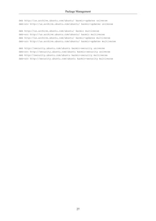 Package Management


deb http://us.archive.ubuntu.com/ubuntu/ karmic-updates universe
deb-src http://us.archive.ubuntu.com/ubuntu/ karmic-updates universe

deb http://us.archive.ubuntu.com/ubuntu/ karmic multiverse
deb-src http://us.archive.ubuntu.com/ubuntu/ karmic multiverse
deb http://us.archive.ubuntu.com/ubuntu/ karmic-updates multiverse
deb-src http://us.archive.ubuntu.com/ubuntu/ karmic-updates multiverse


deb http://security.ubuntu.com/ubuntu karmic-security universe
deb-src http://security.ubuntu.com/ubuntu karmic-security universe
deb http://security.ubuntu.com/ubuntu karmic-security multiverse
deb-src http://security.ubuntu.com/ubuntu karmic-security multiverse




                                         27
 