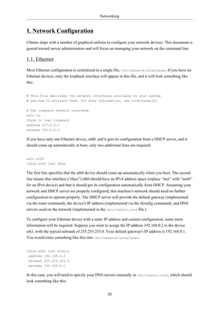 Networking


1. Network Configuration
Ubuntu ships with a number of graphical utilities to configure your network devices. This document is
geared toward server administrators and will focus on managing your network on the command line.

1.1. Ethernet
Most Ethernet configuration is centralized in a single file, /etc/network/interfaces. If you have no
Ethernet devices, only the loopback interface will appear in this file, and it will look something like
this:


# This file describes the network interfaces available on your system
# and how to activate them. For more information, see interfaces(5).


# The loopback network interface
auto lo
iface lo inet loopback
address 127.0.0.1
netmask 255.0.0.0

If you have only one Ethernet device, eth0, and it gets its configuration from a DHCP server, and it
should come up automatically at boot, only two additional lines are required:


auto eth0
iface eth0 inet dhcp

The first line specifies that the eth0 device should come up automatically when you boot. The second
line means that interface (“iface”) eth0 should have an IPv4 address space (replace “inet” with “inet6”
for an IPv6 device) and that it should get its configuration automatically from DHCP. Assuming your
network and DHCP server are properly configured, this machine's network should need no further
configuration to operate properly. The DHCP server will provide the default gateway (implemented
via the route command), the device's IP address (implemented via the ifconfig command), and DNS
servers used on the network (implemented in the /etc/resolv.conf file.)

To configure your Ethernet device with a static IP address and custom configuration, some more
information will be required. Suppose you want to assign the IP address 192.168.0.2 to the device
eth1, with the typical netmask of 255.255.255.0. Your default gateway's IP address is 192.168.0.1.
You would enter something like this into /etc/network/interfaces:


iface eth1 inet static
 address 192.168.0.2
 netmask 255.255.255.0
 gateway 192.168.0.1

In this case, you will need to specify your DNS servers manually in /etc/resolv.conf, which should
look something like this:


                                                  30
 
