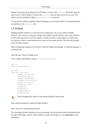 Networking


address or determine the hostname for an IP address, it refers to the /etc/hosts file before using the
name servers. If the IP address is listed in the /etc/hosts file, the name servers are not used. This
behavior can be modified by editing /etc/nsswitch.conf at your peril.

If your network contains computers whose IP addresses are not listed in DNS, it is recommended that
you add them to the /etc/hosts file.

1.4. Bridging
Bridging multiple interfaces is a more advanced configuration, but is very useful in multiple
scenarios. One scenario is setting up a bridge with multiple network interfaces, then using a firewall
to filter traffic between two network segments. Another scenario is using bridge on a system with
one interface to allow virtual machines direct access to the outside network. The following example
covers the latter scenario.

Before configuring a bridge you will need to install the bridge-utils package. To install the package, in
a terminal enter:


sudo apt-get install bridge-utils

Next, configure the bridge by editing /etc/network/interfaces:


auto lo
iface lo inet loopback

auto br0
iface br0 inet static
          address 192.168.0.10
          network 192.168.0.0
          netmask 255.255.255.0
          broadcast 192.168.0.255
          gateway 192.168.0.1
          bridge_ports eth0
          bridge_fd 9
          bridge_hello 2
          bridge_maxage 12
          bridge_stp off

          Enter the appropriate values for your physical interface and network.


Now restart networking to enable the bridge interface:


sudo /etc/init.d/networking restart

The new bridge interface should now be up and running. The brctl provides useful information about
the state of the bridge, controls which interfaces are part of the bridge, etc. See man brctl for more
information.


                                                   32
 