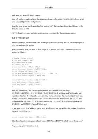 Networking



sudo apt-get install dhcp3-server

You will probably need to change the default configuration by editing /etc/dhcp3/dhcpd.conf to suit
your needs and particular configuration.

You also need to edit /etc/default/dhcp3-server to specify the interfaces dhcpd should listen to. By
default it listens to eth0.

NOTE: dhcpd's messages are being sent to syslog. Look there for diagnostics messages.

3.2. Configuration
The error message the installation ends with might be a little confusing, but the following steps will
help you configure the service:

Most commonly, what you want to do is assign an IP address randomly. This can be done with
settings as follows:


# Sample /etc/dhcpd.conf
# (add your comments here)
default-lease-time 600;
max-lease-time 7200;
option subnet-mask 255.255.255.0;
option broadcast-address 192.168.1.255;
option routers 192.168.1.254;
option domain-name-servers 192.168.1.1, 192.168.1.2;
option domain-name "mydomain.example";

subnet 192.168.1.0 netmask 255.255.255.0 {
range 192.168.1.10 192.168.1.100;
range 192.168.1.150 192.168.1.200;
}

This will result in the DHCP server giving a client an IP address from the range
192.168.1.10-192.168.1.100 or 192.168.1.150-192.168.1.200. It will lease an IP address for 600
seconds if the client doesn't ask for a specific time frame. Otherwise the maximum (allowed) lease
will be 7200 seconds. The server will also "advise" the client that it should use 255.255.255.0 as
its subnet mask, 192.168.1.255 as its broadcast address, 192.168.1.254 as the router/gateway and
192.168.1.1 and 192.168.1.2 as its DNS servers.

If you need to specify a WINS server for your Windows clients, you will need to include the netbios-
name-servers option, e.g.


option netbios-name-servers 192.168.1.1;

Dhcpd configuration settings are taken from the DHCP mini-HOWTO, which can be found here10.

10
     http://www.tldp.org/HOWTO/DHCP/index.html



                                                    39
 