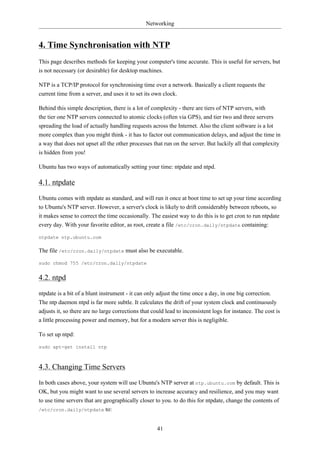 Networking


4. Time Synchronisation with NTP
This page describes methods for keeping your computer's time accurate. This is useful for servers, but
is not necessary (or desirable) for desktop machines.

NTP is a TCP/IP protocol for synchronising time over a network. Basically a client requests the
current time from a server, and uses it to set its own clock.

Behind this simple description, there is a lot of complexity - there are tiers of NTP servers, with
the tier one NTP servers connected to atomic clocks (often via GPS), and tier two and three servers
spreading the load of actually handling requests across the Internet. Also the client software is a lot
more complex than you might think - it has to factor out communication delays, and adjust the time in
a way that does not upset all the other processes that run on the server. But luckily all that complexity
is hidden from you!

Ubuntu has two ways of automatically setting your time: ntpdate and ntpd.

4.1. ntpdate
Ubuntu comes with ntpdate as standard, and will run it once at boot time to set up your time according
to Ubuntu's NTP server. However, a server's clock is likely to drift considerably between reboots, so
it makes sense to correct the time occasionally. The easiest way to do this is to get cron to run ntpdate
every day. With your favorite editor, as root, create a file /etc/cron.daily/ntpdate containing:

ntpdate ntp.ubuntu.com

The file /etc/cron.daily/ntpdate must also be executable.

sudo chmod 755 /etc/cron.daily/ntpdate


4.2. ntpd
ntpdate is a bit of a blunt instrument - it can only adjust the time once a day, in one big correction.
The ntp daemon ntpd is far more subtle. It calculates the drift of your system clock and continuously
adjusts it, so there are no large corrections that could lead to inconsistent logs for instance. The cost is
a little processing power and memory, but for a modern server this is negligible.

To set up ntpd:

sudo apt-get install ntp



4.3. Changing Time Servers
In both cases above, your system will use Ubuntu's NTP server at ntp.ubuntu.com by default. This is
OK, but you might want to use several servers to increase accuracy and resilience, and you may want
to use time servers that are geographically closer to you. to do this for ntpdate, change the contents of
/etc/cron.daily/ntpdate to:



                                                     41
 