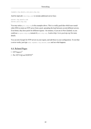 Networking


ntpdate ntp.ubuntu.com pool.ntp.org

And for ntpd edit /etc/ntp.conf to include additional server lines:

server ntp.ubuntu.com
server pool.ntp.org

You may notice pool.ntp.org in the examples above. This is a really good idea which uses round-
robin DNS to return an NTP server from a pool, spreading the load between several different servers.
Even better, they have pools for different regions - for instance, if you are in New Zealand, so you
could use nz.pool.ntp.org instead of pool.ntp.org . Look at http://www.pool.ntp.org/ for more
details.

You can also Google for NTP servers in your region, and add these to your configuration. To test that
a server works, just type sudo ntpdate ntp.server.name and see what happens.


4.4. Related Pages
• NTP Support13
• The NTP FAQ and HOWTO14




                                                 42
 