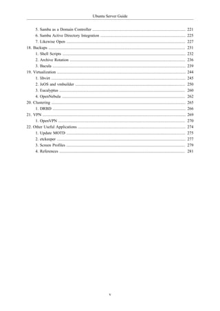 Ubuntu Server Guide


     5. Samba as a Domain Controller ....................................................................................                     221
     6. Samba Active Directory Integration .............................................................................                      225
     7. Likewise Open ...........................................................................................................             227
18. Backups ...........................................................................................................................       231
       1. Shell Scripts ...............................................................................................................       232
       2. Archive Rotation ........................................................................................................           236
       3. Bacula ........................................................................................................................     239
19.   Virtualization ....................................................................................................................     244
       1. libvirt .........................................................................................................................   245
       2. JeOS and vmbuilder ...................................................................................................              250
       3. Eucalyptus .................................................................................................................        260
       4. OpenNebula ...............................................................................................................          262
20.   Clustering .........................................................................................................................    265
       1. DRBD ........................................................................................................................       266
21.   VPN .................................................................................................................................   269
       1. OpenVPN ..................................................................................................................          270
22.   Other Useful Applications .................................................................................................             274
       1. Update MOTD ...........................................................................................................             275
       2. etckeeper ....................................................................................................................      277
       3. Screen Profiles ...........................................................................................................         279
       4. References .................................................................................................................        281




                                                                        v
 