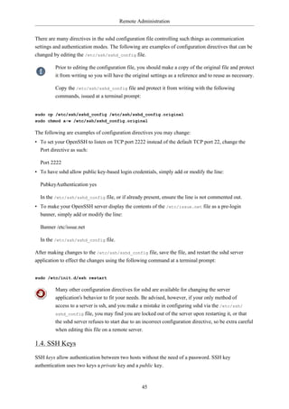 Remote Administration


There are many directives in the sshd configuration file controlling such things as communication
settings and authentication modes. The following are examples of configuration directives that can be
changed by editing the /etc/ssh/sshd_config file.

         Prior to editing the configuration file, you should make a copy of the original file and protect
         it from writing so you will have the original settings as a reference and to reuse as necessary.

         Copy the /etc/ssh/sshd_config file and protect it from writing with the following
         commands, issued at a terminal prompt:


sudo cp /etc/ssh/sshd_config /etc/ssh/sshd_config.original
sudo chmod a-w /etc/ssh/sshd_config.original

The following are examples of configuration directives you may change:
• To set your OpenSSH to listen on TCP port 2222 instead of the default TCP port 22, change the
  Port directive as such:

  Port 2222
• To have sshd allow public key-based login credentials, simply add or modify the line:

  PubkeyAuthentication yes

  In the /etc/ssh/sshd_config file, or if already present, ensure the line is not commented out.
• To make your OpenSSH server display the contents of the /etc/issue.net file as a pre-login
  banner, simply add or modify the line:

  Banner /etc/issue.net

  In the /etc/ssh/sshd_config file.

After making changes to the /etc/ssh/sshd_config file, save the file, and restart the sshd server
application to effect the changes using the following command at a terminal prompt:


sudo /etc/init.d/ssh restart

         Many other configuration directives for sshd are available for changing the server
         application's behavior to fit your needs. Be advised, however, if your only method of
         access to a server is ssh, and you make a mistake in configuring sshd via the /etc/ssh/
         sshd_config file, you may find you are locked out of the server upon restarting it, or that
         the sshd server refuses to start due to an incorrect configuration directive, so be extra careful
         when editing this file on a remote server.

1.4. SSH Keys
SSH keys allow authentication between two hosts without the need of a password. SSH key
authentication uses two keys a private key and a public key.



                                                   45
 