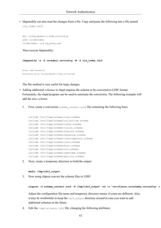 Network Authentication


• ldapmodify can also read the changes from a file. Copy and paste the following into a file named
  uid_index.ldif:



  dn: olcDatabase={1}hdb,cn=config
  add: olcDbIndex
  olcDbIndex: uid eq,pres,sub


  Then execute ldapmodify:


  ldapmodify -x -D cn=admin,cn=config -W -f uid_index.ldif



  Enter LDAP Password:
  modifying entry "olcDatabase={1}hdb,cn=config"




  The file method is very useful for large changes.
• Adding additional schemas to slapd requires the schema to be converted to LDIF format.
  Fortunately, the slapd program can be used to automate the conversion. The following example will
  add the misc.schema:

  1.   First, create a conversion schema_convert.conf file containing the following lines:


       include /etc/ldap/schema/core.schema
       include /etc/ldap/schema/collective.schema
       include /etc/ldap/schema/corba.schema
       include /etc/ldap/schema/cosine.schema
       include /etc/ldap/schema/duaconf.schema
       include /etc/ldap/schema/dyngroup.schema
       include /etc/ldap/schema/inetorgperson.schema
       include /etc/ldap/schema/java.schema
       include /etc/ldap/schema/misc.schema
       include /etc/ldap/schema/nis.schema
       include /etc/ldap/schema/openldap.schema
       include /etc/ldap/schema/ppolicy.schema

  2.   Next, create a temporary directory to hold the output:


       mkdir /tmp/ldif_output

  3.   Now using slapcat convert the schema files to LDIF:


       slapcat -f schema_convert.conf -F /tmp/ldif_output -n0 -s "cn={8}misc,cn=schema,cn=config" >


       Adjust the configuration file name and temporary directory names if yours are different. Also,
       it may be worthwhile to keep the ldif_output directory around in case you want to add
       additional schemas in the future.
  4.   Edit the /tmp/cn=misc.ldif file, changing the following attributes:

                                                   53
 