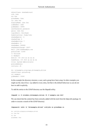 Network Authentication


objectClass: shadowAccount
uid: john
sn: Doe
givenName: John
cn: John Doe
displayName: John Doe
uidNumber: 1000
gidNumber: 10000
userPassword: password
gecos: John Doe
loginShell: /bin/bash
homeDirectory: /home/john
shadowExpire: -1
shadowFlag: 0
shadowWarning: 7
shadowMin: 8
shadowMax: 999999
shadowLastChange: 10877
mail: john.doe@example.com
postalCode: 31000
l: Toulouse
o: Example
mobile: +33 (0)6 xx xx xx xx
homePhone: +33 (0)5 xx xx xx xx
title: System Administrator
postalAddress:
initials: JD

dn: cn=example,ou=groups,dc=example,dc=com
objectClass: posixGroup
cn: example
gidNumber: 10000

In this example the directory structure, a user, and a group have been setup. In other examples you
might see the objectClass: top added in every entry, but that is the default behaviour so you do not
have to add it explicitly.

To add the entries to the LDAP directory use the ldapadd utility:


ldapadd -x -D cn=admin,dc=example,dc=com -W -f example.com.ldif

We can check that the content has been correctly added with the tools from the ldap-utils package. In
order to execute a search of the LDAP directory:


ldapsearch -xLLL -b "dc=example,dc=com" uid=john sn givenName cn

dn: uid=john,ou=people,dc=example,dc=com
cn: John Doe
sn: Doe
givenName: John




                                                    55
 