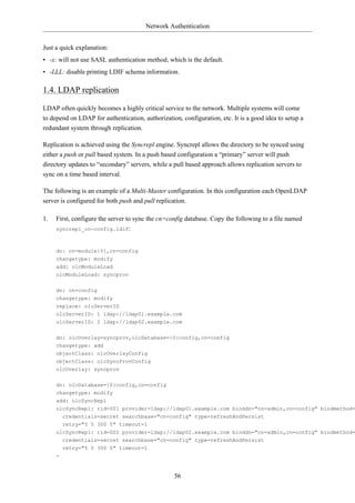 Network Authentication


Just a quick explanation:
• -x: will not use SASL authentication method, which is the default.
• -LLL: disable printing LDIF schema information.

1.4. LDAP replication

LDAP often quickly becomes a highly critical service to the network. Multiple systems will come
to depend on LDAP for authentication, authorization, configuration, etc. It is a good idea to setup a
redundant system through replication.

Replication is achieved using the Syncrepl engine. Syncrepl allows the directory to be synced using
either a push or pull based system. In a push based configuration a “primary” server will push
directory updates to “secondary” servers, while a pull based approach allows replication servers to
sync on a time based interval.

The following is an example of a Multi-Master configuration. In this configuration each OpenLDAP
server is configured for both push and pull replication.

1.   First, configure the server to sync the cn=config database. Copy the following to a file named
     syncrepl_cn-config.ldif:



     dn: cn=module{0},cn=config
     changetype: modify
     add: olcModuleLoad
     olcModuleLoad: syncprov


     dn: cn=config
     changetype: modify
     replace: olcServerID
     olcServerID: 1 ldap://ldap01.example.com
     olcServerID: 2 ldap://ldap02.example.com

     dn: olcOverlay=syncprov,olcDatabase={0}config,cn=config
     changetype: add
     objectClass: olcOverlayConfig
     objectClass: olcSyncProvConfig
     olcOverlay: syncprov


     dn: olcDatabase={0}config,cn=config
     changetype: modify
     add: olcSyncRepl
     olcSyncRepl: rid=001 provider=ldap://ldap01.example.com binddn="cn=admin,cn=config" bindmethod=
         credentials=secret searchbase="cn=config" type=refreshAndPersist
         retry="5 5 300 5" timeout=1
     olcSyncRepl: rid=002 provider=ldap://ldap02.example.com binddn="cn=admin,cn=config" bindmethod=
       credentials=secret searchbase="cn=config" type=refreshAndPersist
         retry="5 5 300 5" timeout=1
     -


                                                  56
 