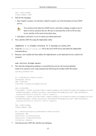 Network Authentication


     add: olcMirrorMode
     olcMirrorMode: TRUE

2.   Edit the file changing:
     • ldap://ldap01.example.com and ldap://ldap02.example.com to the hostnames of your LDAP
       servers.

                 You can have more than two LDAP servers, and when a change is made to one of
                 them it will by synced to the rest. Be sure to increment the olcServerID for each
                 server, and the rid for each olcSyncRepl entry.
     • And adjust credentials=secret to match your admin password.
3.   Next, add the LDIF file using the ldapmodify utility:


     ldapmodify -x -D cn=admin,cn=config -W -f syncrepl_cn-config.ldif

4.   Copy the syncrepl_cn-config.ldif file to the next LDAP server and repeat the ldapmodify
     command above.
5.   Because a new module has been added, the slapd daemon, on all replicated servers, needs to be
     restarted:


     sudo /etc/init.d/slapd restart

6.   Now that the configuration database is synced between servers, the backend database
     needs to be synced as well. Copy and paste the following into another LDIF file named
     syncrepl_backend.ldif:



     dn: olcDatabase={1}hdb,cn=config
     changetype: modify
     add: olcRootDN
     olcRootDN: cn=admin,dc=example,dc=com
     -
     add: olcSyncRepl
     olcSyncRepl: rid=003 provider=ldap://ldap01.example.com binddn="cn=admin,dc=example,dc=com"
      bindmethod=simple credentials=secret searchbase="dc=example,dc=com" type=refreshOnly
      interval=00:00:00:10 retry="5 5 300 5" timeout=1
     olcSyncRepl: rid=004 provider=ldap://ldap02.example.com binddn="cn=admin,dc=example,dc=com"
      bindmethod=simple credentials=secret searchbase="dc=example,dc=com" type=refreshOnly
      interval=00:00:00:10 retry="5 5 300 5" timeout=1
     -
     add: olcMirrorMode
     olcMirrorMode: TRUE


     dn: olcOverlay=syncprov,olcDatabase={1}hdb,cn=config
     changetype: add
     objectClass: olcOverlayConfig
     objectClass: olcSyncProvConfig
     olcOverlay: syncprov

7.   Like the previous LDIF file, edit this one changing:


                                                  57
 