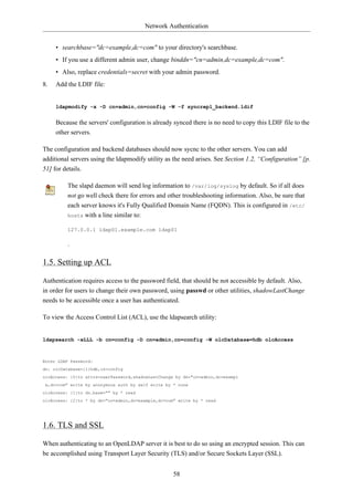 Network Authentication


     • searchbase="dc=example,dc=com" to your directory's searchbase.
     • If you use a different admin user, change binddn="cn=admin,dc=example,dc=com".
     • Also, replace credentials=secret with your admin password.
8.   Add the LDIF file:


     ldapmodify -x -D cn=admin,cn=config -W -f syncrepl_backend.ldif


     Because the servers' configuration is already synced there is no need to copy this LDIF file to the
     other servers.

The configuration and backend databases should now sycnc to the other servers. You can add
additional servers using the ldapmodify utility as the need arises. See Section 1.2, “Configuration” [p.
51] for details.

         The slapd daemon will send log information to /var/log/syslog by default. So if all does
         not go well check there for errors and other troubleshooting information. Also, be sure that
         each server knows it's Fully Qualified Domain Name (FQDN). This is configured in /etc/
         hosts with a line similar to:

         127.0.0.1 ldap01.example.com ldap01

         .

1.5. Setting up ACL

Authentication requires access to the password field, that should be not accessible by default. Also,
in order for users to change their own password, using passwd or other utilities, shadowLastChange
needs to be accessible once a user has authenticated.

To view the Access Control List (ACL), use the ldapsearch utility:


ldapsearch -xLLL -b cn=config -D cn=admin,cn=config -W olcDatabase=hdb olcAccess



Enter LDAP Password:
dn: olcDatabase={1}hdb,cn=config
olcAccess: {0}to attrs=userPassword,shadowLastChange by dn="cn=admin,dc=exampl
 e,dc=com" write by anonymous auth by self write by * none
olcAccess: {1}to dn.base="" by * read
olcAccess: {2}to * by dn="cn=admin,dc=example,dc=com" write by * read




1.6. TLS and SSL

When authenticating to an OpenLDAP server it is best to do so using an encrypted session. This can
be accomplished using Transport Layer Security (TLS) and/or Secure Sockets Layer (SSL).


                                                    58
 