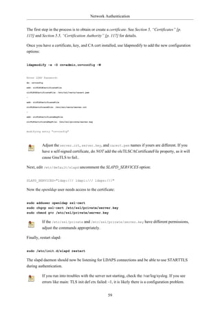 Network Authentication


The first step in the process is to obtain or create a certificate. See Section 5, “Certificates” [p.
115] and Section 5.5, “Certification Authority” [p. 117] for details.

Once you have a certificate, key, and CA cert installed, use ldapmodify to add the new configuration
options:


ldapmodify -x -D cn=admin,cn=config -W


Enter LDAP Password:
dn: cn=config

add: olcTLSCACertificateFile

olcTLSCACertificateFile: /etc/ssl/certs/cacert.pem

-

add: olcTLSCertificateFile

olcTLSCertificateFile: /etc/ssl/certs/server.crt

-

add: olcTLSCertificateKeyFile

olcTLSCertificateKeyFile: /etc/ssl/private/server.key



modifying entry "cn=config"




            Adjust the server.crt, server.key, and cacert.pem names if yours are different. If you
            have a self-signed certificate, do NOT add the olcTLSCACertificateFile property, as it will
            cause GnuTLS to fail..

Next, edit /etc/default/slapd uncomment the SLAPD_SERVICES option:


SLAPD_SERVICES="ldap:/// ldapi:/// ldaps:///"

Now the openldap user needs access to the certificate:


sudo adduser openldap ssl-cert
sudo chgrp ssl-cert /etc/ssl/private/server.key
sudo chmod g+r /etc/ssl/private/server.key

            If the /etc/ssl/private and /etc/ssl/private/server.key have different permissions,
            adjust the commands appropriately.

Finally, restart slapd:


sudo /etc/init.d/slapd restart

The slapd daemon should now be listening for LDAPS connections and be able to use STARTTLS
during authentication.

            If you run into troubles with the server not starting, check the /var/log/syslog. If you see
            errors like main: TLS init def ctx failed: -1, it is likely there is a configuration problem.


                                                              59
 