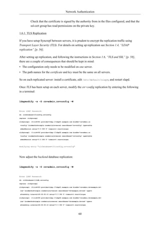 Network Authentication


            Check that the certificate is signed by the authority from in the files configured, and that the
            ssl-cert group has read permissions on the private key.

1.6.1. TLS Replication

If you have setup Syncrepl between servers, it is prudent to encrypt the replication traffic using
Transport Layer Security (TLS). For details on setting up replication see Section 1.4, “LDAP
replication” [p. 56].

After setting up replication, and following the instructions in Section 1.6, “TLS and SSL” [p. 58],
there are a couple of consequences that should be kept in mind:
• The configuration only needs to be modified on one server.
• The path names for the certificate and key must be the same on all servers.

So on each replicated server: install a certificate, edit /etc/default/slapd, and restart slapd.

Once TLS has been setup on each server, modify the cn=config replication by entering the following
in a terminal:


ldapmodify -x -D cn=admin,cn=config -W



Enter LDAP Password:
dn: olcDatabase={0}config,cn=config

replace: olcSyncrepl

olcSyncrepl: {0}rid=001 provider=ldap://ldap01.example.com binddn="cn=admin,cn

=config" bindmethod=simple credentials=secret searchbase="cn=config" type=refre

shAndPersist retry="5 5 300 5" timeout=1 starttls=yes

olcSyncrepl: {1}rid=002 provider=ldap://ldap02.example.com binddn="cn=admin,cn

=config" bindmethod=simple credentials=secret searchbase="cn=config" type=refre

shAndPersist retry="5 5 300 5" timeout=1 starttls=yes



modifying entry "olcDatabase={0}config,cn=config"




Now adjust the backend database replication:


ldapmodify -x -D cn=admin,cn=config -W



Enter LDAP Password:
dn: olcDatabase={1}hdb,cn=config

replace: olcSyncrepl

olcSyncrepl: {0}rid=003 provider=ldap://ldap01.example.com binddn="cn=admin,dc=example,dc=

com" bindmethod=simple credentials=secret searchbase="dc=example,dc=com" type=r

efreshOnly interval=00:00:00:10 retry="5 5 300 5" timeout=1 starttls=yes

olcSyncrepl: {1}rid=004 provider=ldap://ldap02.example.com binddn="cn=admin,dc=example,dc=

com" bindmethod=simple credentials=secret searchbase="dc=example,dc=com" type=r

efreshOnly interval=00:00:00:10 retry="5 5 300 5" timeout=1 starttls=yes




                                                                 60
 