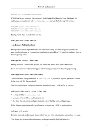 Network Authentication



modifying entry "olcDatabase={1}hdb,cn=config"


If the LDAP server hostname does not match the Fully Qualified Domain Name (FQDN) in the
certificate, you may have to edit /etc/ldap/ldap.conf and add the following TLS options:


TLS_CERT /etc/ssl/certs/server.crt
TLS_KEY /etc/ssl/private/server.key
TLS_CACERT /etc/ssl/certs/cacert.pem

Finally, restart slapd on each of the servers:


sudo /etc/init.d/slapd restart


1.7. LDAP Authentication

Once you have a working LDAP server, the auth-client-config and libnss-ldap packages take the
pain out of configuring an Ubuntu client to authenticate using LDAP. To install the packages from, a
terminal prompt enter:


sudo apt-get install libnss-ldap

During the install a menu dialog will ask you connection details about your LDAP server.

If you make a mistake when entering your information you can execute the dialog again using:


sudo dpkg-reconfigure ldap-auth-config

The results of the dialog can be seen in /etc/ldap.conf. If your server requires options not covered
in the menu edit this file accordingly.

Now that libnss-ldap is configured enable the auth-client-config LDAP profile by entering:


sudo auth-client-config -t nss -p lac_ldap

• -t: only modifies /etc/nsswitch.conf.
• -p: name of the profile to enable, disable, etc.
• lac_ldap: the auth-client-config profile that is part of the ldap-auth-config package.

Using the pam-auth-update utility, configure the system to use LDAP for authentication:


sudo pam-auth-update

From the pam-auth-update menu, choose LDAP and any other authentication mechanisms you need.

You should now be able to login using user credentials stored in the LDAP directory.


                                                     61
 