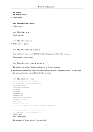 Network Authentication


  New Password:
  New Password (verify):

• Delete a user:


  sudo ldapdeleteuser george

• Add a group:


  sudo ldapaddgroup qa

• Delete a group:


  sudo ldapdeletegroup qa

• Add a user to a group:


  sudo ldapaddusertogroup george qa


  You should now see a memberUid attribute for the qa group with a value of george.
• Remove a user from a group:


  sudo ldapdeleteuserfromgroup george qa


  The memberUid attribute should now be removed from the qa group.
• The ldapmodifyuser script allows you to add, remove, or replace a user's attributes. The script uses
  the same syntax as the ldapmodify utility. For example:


  sudo ldapmodifyuser george
  # About to modify the following entry :
  dn: uid=george,ou=People,dc=example,dc=com
  objectClass: account
  objectClass: posixAccount
  cn: george
  uid: george
  uidNumber: 1001
  gidNumber: 1001
  homeDirectory: /home/george
  loginShell: /bin/bash
  gecos: george
  description: User account
  userPassword:: e1NTSEF9eXFsTFcyWlhwWkF1eGUybVdFWHZKRzJVMjFTSG9vcHk=


  # Enter your modifications here, end with CTRL-D.
  dn: uid=george,ou=People,dc=example,dc=com
  replace: gecos
  gecos: George Carlin


  The user's gecos should now be “George Carlin”.

                                                      63
 