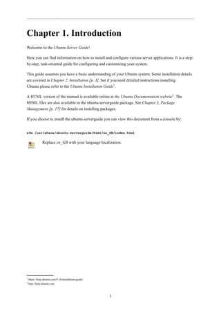 Chapter 1. Introduction
Welcome to the Ubuntu Server Guide!

Here you can find information on how to install and configure various server applications. It is a step-
by-step, task-oriented guide for configuring and customizing your system.

This guide assumes you have a basic understanding of your Ubuntu system. Some installation details
are covered in Chapter 2, Installation [p. 3], but if you need detailed instructions installing
Ubuntu please refer to the Ubuntu Installation Guide1.

A HTML version of the manual is available online at the Ubuntu Documentation website2. The
HTML files are also available in the ubuntu-serverguide package. See Chapter 3, Package
Management [p. 17] for details on installing packages.

If you choose to install the ubuntu-serverguide you can view this document from a console by:


w3m /usr/share/ubuntu-serverguide/html/en_GB/index.html

                Replace en_GB with your language localization.




1
    https://help.ubuntu.com/9.10/installation-guide/
2
    http://help.ubuntu.com



                                                       1
 