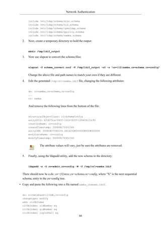 Network Authentication


       include /etc/ldap/schema/misc.schema
       include /etc/ldap/schema/nis.schema
       include /etc/ldap/schema/openldap.schema
       include /etc/ldap/schema/ppolicy.schema
       include /etc/ldap/schema/samba.schema

  2.   Next, create a temporary directory to hold the output:


       mkdir /tmp/ldif_output

  3.   Now use slapcat to convert the schema files:


       slapcat -f schema_convert.conf -F /tmp/ldif_output -n0 -s "cn={12}samba,cn=schema,cn=config"


       Change the above file and path names to match your own if they are different.

  4.   Edit the generated /tmp/cn=samba.ldif file, changing the following attributes:


       dn: cn=samba,cn=schema,cn=config
       ...
       cn: samba


       And remove the following lines from the bottom of the file:


       structuralObjectClass: olcSchemaConfig
       entryUUID: b53b75ca-083f-102d-9fff-2f64fd123c95
       creatorsName: cn=config
       createTimestamp: 20080827045234Z
       entryCSN: 20080827045234.341425Z#000000#000#000000
       modifiersName: cn=config
       modifyTimestamp: 20080827045234Z


                The attribute values will vary, just be sure the attributes are removed.


  5.   Finally, using the ldapadd utility, add the new schema to the directory:


       ldapadd -x -D cn=admin,cn=config -W -f /tmp/cn=samba.ldif


  There should now be a dn: cn={X}misc,cn=schema,cn=config, where "X" is the next sequential
  schema, entry in the cn=config tree.

• Copy and paste the following into a file named samba_indexes.ldif:


  dn: olcDatabase={1}hdb,cn=config
  changetype: modify
  add: olcDbIndex
  olcDbIndex: uidNumber eq
  olcDbIndex: gidNumber eq
  olcDbIndex: loginShell eq
                                                  66
 