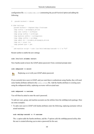 Network Authentication


configuration file /etc/samba/smb.conf commenting the passdb backend option and adding the
following:


#     passdb backend = tdbsam

# LDAP Settings
     passdb backend = ldapsam:ldap://hostname
     ldap suffix = dc=example,dc=com
     ldap   user suffix = ou=People
     ldap   group suffix = ou=Groups
     ldap   machine suffix = ou=Computers
     ldap   idmap suffix = ou=Idmap
     ldap admin dn = cn=admin,dc=example,dc=com
     ldap ssl = start tls
     ldap passwd sync = yes
...
     add machine script = sudo /usr/sbin/smbldap-useradd -t 0 -w "%u"


Restart samba to enable the new settings:


sudo /etc/init.d/samba restart


Now Samba needs to know the LDAP admin password. From a terminal prompt enter:


sudo smbpasswd -w secret


            Replacing secret with your LDAP admin password.



If you currently have users in LDAP, and you want them to authenticate using Samba, they will need
some Samba attributes defined in the samba.schema file. Add the Samba attributes to existing users
using the smbpasswd utility, replacing username with an actual user:


sudo smbpasswd -a username


You will then be asked to enter the user's password.

To add new user, group, and machine accounts use the utilities from the smbldap-tools package. Here
are some examples:
• To add a new user to LDAP with Samba attributes enter the following, replacing username with an
  actual username:


    sudo smbldap-useradd -a -P username


    The -a option adds the Samba attributes, and the -P options calls the smbldap-passwd utility after
    the user is created allowing you to enter a password for the user.


                                                   68
 