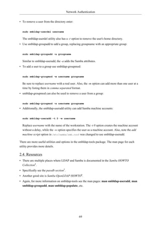 Network Authentication


• To remove a user from the directory enter:


  sudo smbldap-userdel username

  The smbldap-userdel utility also has a -r option to remove the user's home directory.
• Use smbldap-groupadd to add a group, replacing groupname with an appropriate group:


  sudo smbldap-groupadd -a groupname

  Similar to smbldap-useradd, the -a adds the Samba attributes.
• To add a user to a group use smbldap-groupmod:


  sudo smbldap-groupmod -m username groupname

  Be sure to replace username with a real user. Also, the -m option can add more than one user at a
  time by listing them in comma separated format.
• smbldap-groupmod can also be used to remove a user from a group:


  sudo smbldap-groupmod -x username groupname

• Additionally, the smbldap-useradd utility can add Samba machine accounts:


  sudo smbldap-useradd -t 0 -w username

  Replace username with the name of the workstation. The -t 0 option creates the machine account
  without a delay, while the -w option specifies the user as a machine account. Also, note the add
  machine script option in /etc/samba/smb.conf was changed to use smbldap-useradd.

There are more useful utilities and options in the smbldap-tools package. The man page for each
utility provides more details.

2.4. Resources
• There are multiple places where LDAP and Samba is documented in the Samba HOWTO
  Collection4.
• Specifically see the passdb section5.
• Another good site is Samba OpenLDAP HOWTO6.
• Again, for more information on smbldap-tools see the man pages: man smbldap-useradd, man
  smbldap-groupadd, man smbldap-populate, etc.




                                                   69
 