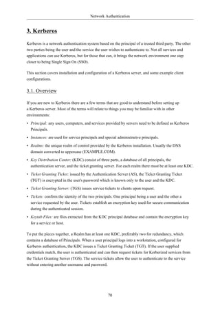 Network Authentication


3. Kerberos
Kerberos is a network authentication system based on the principal of a trusted third party. The other
two parties being the user and the service the user wishes to authenticate to. Not all services and
applications can use Kerberos, but for those that can, it brings the network environment one step
closer to being Single Sign On (SSO).

This section covers installation and configuration of a Kerberos server, and some example client
configurations.

3.1. Overview

If you are new to Kerberos there are a few terms that are good to understand before setting up
a Kerberos server. Most of the terms will relate to things you may be familiar with in other
environments:
• Principal: any users, computers, and services provided by servers need to be defined as Kerberos
  Principals.

• Instances: are used for service principals and special administrative principals.

• Realms: the unique realm of control provided by the Kerberos installation. Usually the DNS
  domain converted to uppercase (EXAMPLE.COM).

• Key Distribution Center: (KDC) consist of three parts, a database of all principals, the
  authentication server, and the ticket granting server. For each realm there must be at least one KDC.

• Ticket Granting Ticket: issued by the Authentication Server (AS), the Ticket Granting Ticket
  (TGT) is encrypted in the user's password which is known only to the user and the KDC.

• Ticket Granting Server: (TGS) issues service tickets to clients upon request.

• Tickets: confirm the identity of the two principals. One principal being a user and the other a
  service requested by the user. Tickets establish an encryption key used for secure communication
  during the authenticated session.
• Keytab Files: are files extracted from the KDC principal database and contain the encryption key
  for a service or host.

To put the pieces together, a Realm has at least one KDC, preferably two for redundancy, which
contains a database of Principals. When a user principal logs into a workstation, configured for
Kerberos authentication, the KDC issues a Ticket Granting Ticket (TGT). If the user supplied
credentials match, the user is authenticated and can then request tickets for Kerberized services from
the Ticket Granting Server (TGS). The service tickets allow the user to authenticate to the service
without entering another username and password.




                                                   70
 