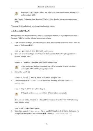 Network Authentication


               Replace EXAMPLE.COM, kdc01, and kdc02 with your domain name, primary KDC,
               and secondary KDC.

     See Chapter 7, Domain Name Service (DNS) [p. 83] for detailed instructions on setting up
     DNS.

Your new Kerberos Realm is now ready to authenticate clients.

3.3. Secondary KDC

Once you have one Key Distribution Center (KDC) on your network, it is good practice to have a
Secondary KDC in case the primary becomes unavailable.

1.   First, install the packages, and when asked for the Kerberos and Admin server names enter the
     name of the Primary KDC:


     sudo apt-get install krb5-kdc krb5-admin-server

2.   Once you have the packages installed, create the Secondary KDC's host principal. From a
     terminal prompt, enter:


     kadmin -q "addprinc -randkey host/kdc02.example.com"


               After, issuing any kadmin commands you will be prompted for your username/
               admin@EXAMPLE.COM principal password.
3.   Extract the keytab file:


     kadmin -q "ktadd -k keytab.kdc02 host/kdc02.example.com"

4.   There should now be a keytab.kdc02 in the current directory, move the file to /etc/
     krb5.keytab:



     sudo mv keytab.kdc02 /etc/krb5.keytab


               If the path to the keytab.kdc02 file is different adjust accordingly.



     Also, you can list the principals in a Keytab file, which can be useful when troubleshooting,
     using the klist utility:


     sudo klist -k /etc/krb5.keytab

5.   Next, there needs to be a kpropd.acl file on each KDC that lists all KDCs for the Realm. For
     example, on both primary and secondary KDC, create /etc/krb5kdc/kpropd.acl:




                                                   73
 