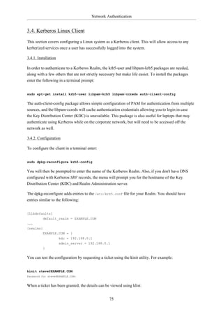 Network Authentication


3.4. Kerberos Linux Client
This section covers configuring a Linux system as a Kerberos client. This will allow access to any
kerberized services once a user has successfully logged into the system.

3.4.1. Installation

In order to authenticate to a Kerberos Realm, the krb5-user and libpam-krb5 packages are needed,
along with a few others that are not strictly necessary but make life easier. To install the packages
enter the following in a terminal prompt:


sudo apt-get install krb5-user libpam-krb5 libpam-ccreds auth-client-config

The auth-client-config package allows simple configuration of PAM for authentication from multiple
sources, and the libpam-ccreds will cache authentication credentials allowing you to login in case
the Key Distribution Center (KDC) is unavailable. This package is also useful for laptops that may
authenticate using Kerberos while on the corporate network, but will need to be accessed off the
network as well.

3.4.2. Configuration

To configure the client in a terminal enter:


sudo dpkg-reconfigure krb5-config

You will then be prompted to enter the name of the Kerberos Realm. Also, if you don't have DNS
configured with Kerberos SRV records, the menu will prompt you for the hostname of the Key
Distribution Center (KDC) and Realm Administration server.

The dpkg-reconfigure adds entries to the /etc/krb5.conf file for your Realm. You should have
entries similar to the following:


[libdefaults]
        default_realm = EXAMPLE.COM
...
[realms]
          EXAMPLE.COM = }
                  kdc = 192.168.0.1
                      admin_server = 192.168.0.1
          }

You can test the configuration by requesting a ticket using the kinit utility. For example:


kinit steve@EXAMPLE.COM
Password for steve@EXAMPLE.COM:


When a ticket has been granted, the details can be viewed using klist:


                                                   75
 
