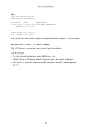 Network Authentication



klist
Ticket cache: FILE:/tmp/krb5cc_1000
Default principal: steve@EXAMPLE.COM


Valid starting      Expires             Service principal
07/24/08 05:18:56   07/24/08 15:18:56   krbtgt/EXAMPLE.COM@EXAMPLE.COM
        renew until 07/25/08 05:18:57




Kerberos 4 ticket cache: /tmp/tkt1000
klist: You have no tickets cached


Next, use the auth-client-config to configure the libpam-krb5 module to request a ticket during login:


sudo auth-client-config -a -p kerberos_example

You will should now receive a ticket upon successful login authentication.

3.5. Resources
• For more information on Kerberos see the MIT Kerberos7 site.
• O'Reilly's Kerberos: The Definitive Guide8 is a great reference when setting up Kerberos.
• Also, feel free to stop by the #ubuntu-server IRC channel on Freenode9 if you have Kerberos
  questions.




                                                      76
 