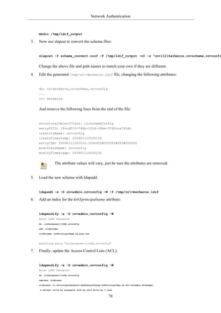 Network Authentication



     mkdir /tmp/ldif_output

3.   Now use slapcat to convert the schema files:


     slapcat -f schema_convert.conf -F /tmp/ldif_output -n0 -s "cn={12}kerberos,cn=schema,cn=confi


     Change the above file and path names to match your own if they are different.

4.   Edit the generated /tmp/cn=kerberos.ldif file, changing the following attributes:


     dn: cn=kerberos,cn=schema,cn=config
     ...
     cn: kerberos


     And remove the following lines from the end of the file:


     structuralObjectClass: olcSchemaConfig
     entryUUID: 18ccd010-746b-102d-9fbe-3760cca765dc
     creatorsName: cn=config
     createTimestamp: 20090111203515Z
     entryCSN: 20090111203515.326445Z#000000#000#000000
     modifiersName: cn=config
     modifyTimestamp: 20090111203515Z


                 The attribute values will vary, just be sure the attributes are removed.


5.   Load the new schema with ldapadd:


     ldapadd -x -D cn=admin,cn=config -W -f /tmp/cn=kerberos.ldif

6.   Add an index for the krb5principalname attribute:


     ldapmodify -x -D cn=admin,cn=config -W
     Enter LDAP Password:
     dn: olcDatabase={1}hdb,cn=config

     add: olcDbIndex

     olcDbIndex: krbPrincipalName eq,pres,sub



     modifying entry "olcDatabase={1}hdb,cn=config"

7.   Finally, update the Access Control Lists (ACL):


     ldapmodify -x -D cn=admin,cn=config -W
     Enter LDAP Password:
     dn: olcDatabase={1}hdb,cn=config

     replace: olcAccess

     olcAccess: to attrs=userPassword,shadowLastChange,krbPrincipalKey by dn="cn=admin,dc=exampl

      e,dc=com" write by anonymous auth by self write by * none


                                                            78
 