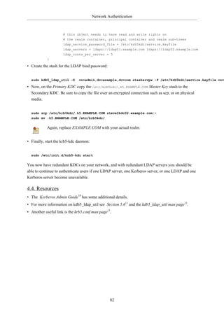 Network Authentication



                     # this object needs to have read and write rights on
                     # the realm container, principal container and realm sub-trees
                     ldap_service_password_file = /etc/krb5kdc/service.keyfile
                     ldap_servers = ldaps://ldap01.example.com ldaps://ldap02.example.com
                     ldap_conns_per_server = 5
           }

• Create the stash for the LDAP bind password:


  sudo kdb5_ldap_util -D      cn=admin,dc=example,dc=com stashsrvpw -f /etc/krb5kdc/service.keyfile cn=

• Now, on the Primary KDC copy the /etc/krb5kdc/.k5.EXAMPLE.COM Master Key stash to the
  Secondary KDC. Be sure to copy the file over an encrypted connection such as scp, or on physical
  media.


  sudo scp /etc/krb5kdc/.k5.EXAMPLE.COM steve@kdc02.example.com:~
  sudo mv .k5.EXAMPLE.COM /etc/krb5kdc/

           Again, replace EXAMPLE.COM with your actual realm.


• Finally, start the krb5-kdc daemon:


  sudo /etc/init.d/krb5-kdc start

You now have redundant KDCs on your network, and with redundant LDAP servers you should be
able to continue to authenticate users if one LDAP server, one Kerberos server, or one LDAP and one
Kerberos server become unavailable.

4.4. Resources
• The Kerberos Admin Guide10 has some additional details.
• For more information on kdb5_ldap_util see Section 5.611 and the kdb5_ldap_util man page12.
• Another useful link is the krb5.conf man page13.




                                                 82
 