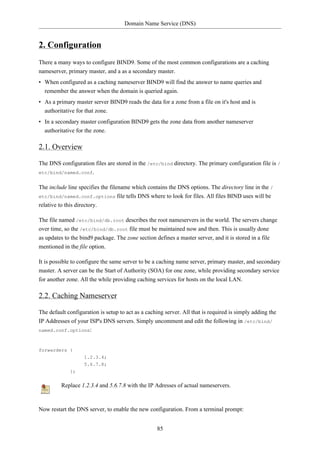 Domain Name Service (DNS)


2. Configuration
There a many ways to configure BIND9. Some of the most common configurations are a caching
nameserver, primary master, and a as a secondary master.
• When configured as a caching nameserver BIND9 will find the answer to name queries and
  remember the answer when the domain is queried again.
• As a primary master server BIND9 reads the data for a zone from a file on it's host and is
  authoritative for that zone.
• In a secondary master configuration BIND9 gets the zone data from another nameserver
  authoritative for the zone.

2.1. Overview

The DNS configuration files are stored in the /etc/bind directory. The primary configuration file is /
etc/bind/named.conf.


The include line specifies the filename which contains the DNS options. The directory line in the /
etc/bind/named.conf.options file tells DNS where to look for files. All files BIND uses will be
relative to this directory.

The file named /etc/bind/db.root describes the root nameservers in the world. The servers change
over time, so the /etc/bind/db.root file must be maintained now and then. This is usually done
as updates to the bind9 package. The zone section defines a master server, and it is stored in a file
mentioned in the file option.

It is possible to configure the same server to be a caching name server, primary master, and secondary
master. A server can be the Start of Authority (SOA) for one zone, while providing secondary service
for another zone. All the while providing caching services for hosts on the local LAN.

2.2. Caching Nameserver

The default configuration is setup to act as a caching server. All that is required is simply adding the
IP Addresses of your ISP's DNS servers. Simply uncomment and edit the following in /etc/bind/
named.conf.options:



forwarders {
                   1.2.3.4;
                   5.6.7.8;
             };


         Replace 1.2.3.4 and 5.6.7.8 with the IP Adresses of actual nameservers.



Now restart the DNS server, to enable the new configuration. From a terminal prompt:


                                                   85
 