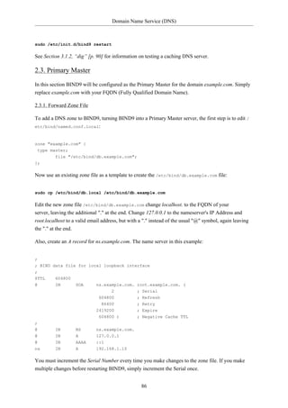 Domain Name Service (DNS)



sudo /etc/init.d/bind9 restart

See Section 3.1.2, “dig” [p. 90] for information on testing a caching DNS server.

2.3. Primary Master
In this section BIND9 will be configured as the Primary Master for the domain example.com. Simply
replace example.com with your FQDN (Fully Qualified Domain Name).

2.3.1. Forward Zone File

To add a DNS zone to BIND9, turning BIND9 into a Primary Master server, the first step is to edit /
etc/bind/named.conf.local:



zone "example.com" {
 type master;
         file "/etc/bind/db.example.com";
};

Now use an existing zone file as a template to create the /etc/bind/db.example.com file:


sudo cp /etc/bind/db.local /etc/bind/db.example.com

Edit the new zone file /etc/bind/db.example.com change localhost. to the FQDN of your
server, leaving the additional "." at the end. Change 127.0.0.1 to the nameserver's IP Address and
root.localhost to a valid email address, but with a "." instead of the usual "@" symbol, again leaving
the "." at the end.

Also, create an A record for ns.example.com. The name server in this example:


;
; BIND data file for local loopback interface
;
$TTL     604800
@        IN        SOA       ns.example.com. root.example.com. (
                                    2           ; Serial
                              604800            ; Refresh
                               86400            ; Retry
                             2419200            ; Expire
                              604800 )          ; Negative Cache TTL
;
@        IN        NS        ns.example.com.
@        IN        A         127.0.0.1
@        IN        AAAA      ::1
ns       IN        A         192.168.1.10

You must increment the Serial Number every time you make changes to the zone file. If you make
multiple changes before restarting BIND9, simply increment the Serial once.


                                                  86
 