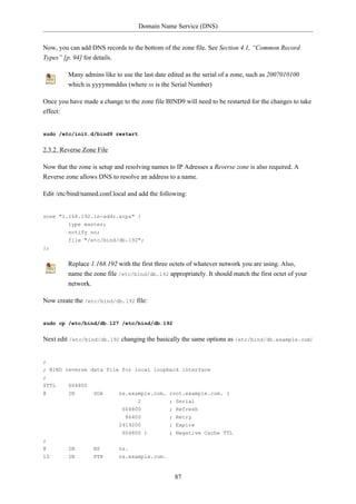 Domain Name Service (DNS)


Now, you can add DNS records to the bottom of the zone file. See Section 4.1, “Common Record
Types” [p. 94] for details.

         Many admins like to use the last date edited as the serial of a zone, such as 2007010100
         which is yyyymmddss (where ss is the Serial Number)

Once you have made a change to the zone file BIND9 will need to be restarted for the changes to take
effect:


sudo /etc/init.d/bind9 restart


2.3.2. Reverse Zone File

Now that the zone is setup and resolving names to IP Adresses a Reverse zone is also required. A
Reverse zone allows DNS to resolve an address to a name.

Edit /etc/bind/named.conf.local and add the following:


zone "1.168.192.in-addr.arpa" {
         type master;
         notify no;
         file "/etc/bind/db.192";
};


         Replace 1.168.192 with the first three octets of whatever network you are using. Also,
         name the zone file /etc/bind/db.192 appropriately. It should match the first octet of your
         network.

Now create the /etc/bind/db.192 file:


sudo cp /etc/bind/db.127 /etc/bind/db.192


Next edit /etc/bind/db.192 changing the basically the same options as /etc/bind/db.example.com:


;
; BIND reverse data file for local loopback interface
;
$TTL     604800
@        IN       SOA       ns.example.com. root.example.com. (
                                   2           ; Serial
                             604800            ; Refresh
                              86400            ; Retry
                            2419200            ; Expire
                             604800 )          ; Negative Cache TTL
;
@        IN       NS        ns.
10       IN       PTR       ns.example.com.


                                                 87
 