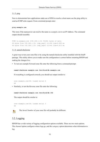 Domain Name Service (DNS)


3.1.3. ping

Now to demonstrate how applications make use of DNS to resolve a host name use the ping utility to
send an ICMP echo request. From a terminal prompt enter:


ping example.com


This tests if the nameserver can resolve the name ns.example.com to an IP Address. The command
output should resemble:


PING ns.example.com (192.168.1.10) 56(84) bytes of data.
64 bytes from 192.168.1.10: icmp_seq=1 ttl=64 time=0.800 ms
64 bytes from 192.168.1.10: icmp_seq=2 ttl=64 time=0.813 ms


3.1.4. named-checkzone

A great way to test your zone files is by using the named-checkzone utility installed with the bind9
package. This utility allows you to make sure the configuration is correct before restarting BIND9 and
making the changes live.
• To test our example Forward zone file enter the following from a command prompt:


  named-checkzone example.com /etc/bind/db.example.com


  If everything is configured correctly you should see output similar to:


  zone example.com/IN: loaded serial 6
  OK

• Similarly, to test the Reverse zone file enter the following:


  named-checkzone example.com /etc/bind/db.192


  The output should be similar to:


  zone example.com/IN: loaded serial 3
  OK


         The Serial Number of your zone file will probably be different.



3.2. Logging

BIND9 has a wide variety of logging configuration options available. There are two main options.
The channel option configures where logs go, and the category option determines what information to
log.

                                                   91
 