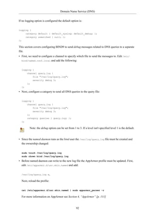 Domain Name Service (DNS)


If no logging option is configured the default option is:


logging {
     category default { default_syslog; default_debug; };
     category unmatched { null; };
};

This section covers configuring BIND9 to send debug messages related to DNS queries to a separate
file.
• First, we need to configure a channel to specify which file to send the messages to. Edit /etc/
  bind/named.conf.local and add the following:



     logging {
          channel query.log {
              file "/var/log/query.log";
              severity debug 3;
          };
     };

• Next, configure a category to send all DNS queries to the query file:


     logging {
         channel query.log {
               file "/var/log/query.log";
               severity debug 3;
          };
          category queries { query.log; };
     };

            Note: the debug option can be set from 1 to 3. If a level isn't specified level 1 is the default.


• Since the named daemon runs as the bind user the /var/log/query.log file must be created and
  the ownership changed:


     sudo touch /var/log/query.log
     sudo chown bind /var/log/query.log

• Before named daemon can write to the new log file the AppArmor profile must be updated. First,
  edit /etc/apparmor.d/usr.sbin.named and add:


     /var/log/query.log w,

     Next, reload the profile:


     cat /etc/apparmor.d/usr.sbin.named | sudo apparmor_parser -r

     For more information on AppArmor see Section 4, “AppArmor” [p. 111]



                                                       92
 