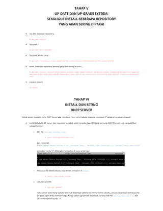 TAHAP V
UP DATE DAN UP GRADE SYSTEM,
SEKALIGUS INSTALL BEBERAPA REPOSITORY
YANG AKAN SERING DIPAKAI
Up date database repository :
# apt-get update
Up grade :
# apt-get dist-upgrade
Up grade Kernel Linux :
# apt-get -y install linux-image-server linux-restricted-modules-server linux-server
Install beberapa repository penting yang akan sering terpakai…
# apt-get install iptraf iftop whois sysstat snmp snmpd rrdtool dbconfig-common libphp-adodb php5-cli php5-gd
php-pear php5-snmp php5-adodb phpmyadmin make rpm alien subversion sysvconfig nmap hping2 libnet-netmask-perl
curl
Lakukan restart.
# reboot
TAHAP VI
INSTALL DAN SETING
DHCP SERVER
Untuk server, mungkin perlu DHCP Server agar computer client yg terhubung langsung mendapat IP tanpa seting secara manual.
Install dahulu DHCP Server, dan reposistor tersebut sudah tersedia dalam CD yang bernama DHCP3 Server, cara mengaktifkan
sebagai berikut:
o Edit file /etc/apt/sources.list,
# pico /etc/apt/sources.list
dan cari script :
# deb cdrom:[Ubuntu-Server 8.10 _Intrepid Ibex_ - Release i386 (20081028.1)]/ intrepid main restricted
kemudian tanda “#” dihilangkan kemudian di save, script nya:
o Masukkan CD Distro Ubuntu 8.10 Server kemudian di Mount:
# mount /dev/cdrom /cdrom
o Lakukan up date:
# apt-get update
maka server akan meng update termasuk download update dari mirror mirror ubuntu, process download memang lama
klo ingin cepat maka matikan fungsi fungsi update yg bersifat download, caranya edit file /etc/apt/sources.list dan
cari kemudian beri tanda “#”.
 