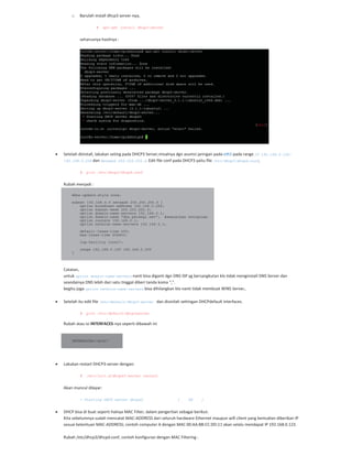 o Barulah install dhcp3 server nya,
# apt-get install dhcp3-server
seharusnya hasilnya :
Setelah diinstall, lakukan seting pada DHCP3 Server,misalnya dgn asumsi jaringan pada eth1 pada range IP 192.168.0.100-
192.168.0.200 dan Netmask 255.255.255.0. Edit file conf pada DHCP3 yaitu file /etc/dhcp3/dhcpd.conf,
# pico /etc/dhcp3/dhcpd.conf
Rubah menjadi :
ddns-update-style none;
subnet 192.168.0.0 netmask 255.255.255.0 {
option broadcast-address 192.168.0.255;
option subnet-mask 255.255.255.0;
option domain-name-servers 192.168.0.1;
option domain-name "dns.persegi.net"; #sesuaikan keinginan
option routers 192.168.0.1;
option netbios-name-servers 192.168.0.1;
default-lease-time 600;
max-lease-time 604800;
log-facility local7;
range 192.168.0.100 192.168.0.200
}
Catatan,
untuk option domain-name-servers nanti bisa diganti dgn DNS ISP yg bersangkutan klo tidak menginstall DNS Server dan
seandainya DNS lebih dari satu tinggal diberi tanda koma “,”.
begitu juga option netbios-name-servers bisa dihilangkan klo nanti tidak membuat WINS Server,.
Setelah itu edit file /etc/default/dhcp3-server dan disinilah settingan DHCPdefault interfaces.
# pico /etc/default/dhcp3server
Rubah atau isi INTERFACES nya seperti dibawah ini
INTERFACES="eth1"
Lakukan restart DHCP3 server dengan:
# /etc/init.d/dhcpd3-server restart
Akan muncul dilayar:
* Starting DHCP server dhcpd3 [ OK ]
DHCP bisa di buat seperti halnya MAC Filter, dalam pengertian sebagai berikut:
Kita sebelumnya sudah mencatat MAC ADDRESS dari seluruh hardware Ethernet maupun wifi client yang kemudian diberikan IP
sesuai ketentuan MAC ADDRESS; contoh computer A dengan MAC 00:AA:BB:CC:DD:11 akan selalu mendapat IP 192.168.0.123.
Rubah /etc/dhcp3/dhcpd.conf, contoh konfigurasi dengan MAC Filtering :
 
