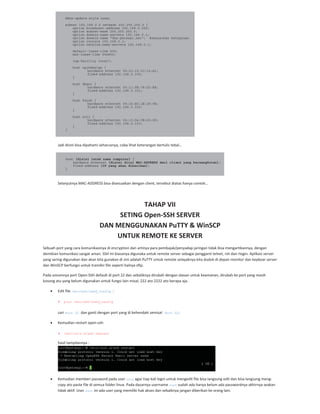 ddns-update-style none;
subnet 192.168.0.0 netmask 255.255.255.0 {
option broadcast-address 192.168.0.255;
option subnet-mask 255.255.255.0;
option domain-name-servers 192.168.0.1;
option domain-name "dns.persegi.net"; #sesuaikan keinginan
option routers 192.168.0.1;
option netbios-name-servers 192.168.0.1;
default-lease-time 600;
max-lease-time 604800;
log-facility local7;
host opikdesign {
hardware ethernet 00:22:15:3C:14:A1;
fixed-address 192.168.0.100;
}
host dhani {
hardware ethernet 00:11:5B:78:D3:E8;
fixed-address 192.168.0.101;
}
host farah {
hardware ethernet 00:16:EC:1E:2F:9E;
fixed-address 192.168.0.102;
}
host siti {
hardware ethernet 00:13:D4:CB:69:0F;
fixed-address 192.168.0.103;
}
}
Jadi disini bisa dipahami seharusnya, coba lihat keterangan bertulis tebal…
host [disini letak nama computer] {
hardware ethernet [disini diisi MAC-ADDRESS dari client yang bersangkutan];
fixed-address [IP yang akan diberikan];
}
Selanjutnya MAC ADDRESS bisa disesuaikan dengan client, tersebut diatas hanya contoh…
TAHAP VII
SETING Open SSH SERVER
DAN MENGGUNAKAN PuTTY & WinSCP
UNTUK REMOTE KE SERVER
Sebuah port yang cara komunikasinya di encryption dan artinya para pembajak/penyadap jaringan tidak bisa mengartikannya, dengan
demikian komunikasi sangat aman. SSH ini biasanya digunaka untuk remote server sebagai pengganti telnet, rsh dan rlogin. Aplikasi server
yang sering digunakan dan akan kita gunakan di sini adalah PuTTY untuk remote selayaknya kita duduk di depan monitor dan keyboar server
dan WinSCP berfungsi untuk transfer file seperti halnya sftp.
Pada umumnya port Open SSH default di port 22 dan sebaliknya dirubah dengan alasan untuk keamanan, dirubah ke port yang masih
kosong atu yang belum digunakan untuk fungsi lain misal, 222 ato 2222 ato berapa aja.
Edit file /etc/ssh/sshd_config :
# pico /etc/ssh/sshd_config
cari Port 22 dan ganti dengan port yang di kehendaki semisal Port 221
Kemudian restart open ssh:
# /etc/init.d/ssh restart
hasil tampilannya :
Kemudian memberi password pada user root agar tiap kali login untuk mengedit file bisa langsung edit dan bisa langsung meng
copy ato paste file di semua folder linux. Pada dasarnya username root sudah ada hanya belum ada passwordnya akhirnya seakan
tidak aktif. User root ini ada user yang memiliki hak akses dan sebaiknya jangan diberikan ke orang lain.
 