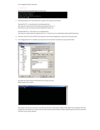 Cara mengganti/memberi password :
# passwd root
masukan password yang dikehendaki dan ketik ulang.
Download program PuTTY dan WinSCP dari computer client yang ber OS windows.
Download PuTTY >>> http://putty.cbn.net.id/download.html
pilih yang versi installer karena lebih stabil atau langsung ke link ini >>>
http://tartarus.org/~simon/putty snapshots/x86/putty installer.exe
Download WinSCP >>> http://mirror.its.ac.id/pub/winscp/
pilih yang versi installer juga atau langsung ke link ini >>> http://mirror.its.ac.id/pub/winscp/winscp407setupintl.exe
Kemudian install PuTTY dan WinSCP, disini tidak perlu saya bicarakan bagaimana caranya karena hal yang mudah.
Cara menggunakan PuTTY, masukkan ip ato nama host server kemudian masukkan port yang sudah dirubah.
Click Open klo sudah mengisi Host Name/IP server maupun port nya.
Maka tampilan akan menjadi…
Nah tampilan seperti apa?! Sama persis saat login pertama khan?! Apa bedanya dengan duduk depan server langsung?! Tentu Aja
jawabannya sama. Maka dari itu Ubuntu Server sudah tidak memerlukan Monitor maupun Keyboard lagi karena akan di remote di
computer lain atas alasan effisiensi.
 