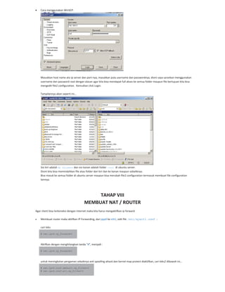 Cara menggunakan WinSCP.
Masukkan host name ato ip server dan port nya, masukkan pula username dan passwordnya, disini saya sarankan menggunakan
username dan password root dengan alasan agar kita bisa mendapat full akses ke semua folder maupun file bertujuan kita bisa
mengedit file2 configuration. Kemudian click Login.
Tampilannya akan seperti ini…
Sisi kiri adalah My Document dan sisi kanan adalah folder /root di ubuntu server.
Disini kita bisa memindahkan file atau folder dari kiri dan ke kanan maupun sebaliknya.
Bisa masuk ke semua folder di ubuntu server maupun bisa merubah file2 configuration termasuk membuat file configuration
lainnya.
TAHAP VIII
MEMBUAT NAT / ROUTER
Agar client bisa terkoneksi dengan internet maka kita harus mengaktifkan ip forward.
Membuat router maka aktifkan IP Forwarding, dari ppp0 ke eth1, edit file /etc/sysctl.conf :
cari teks
# net.ipv4.ip_forward=1
Aktifkan dengan menghilangkan tanda “#”, menjadi :
# net.ipv4.ip_forward=1
untuk meningkatan pengaman sebaiknya anti spoofing attack dan kernel map protect diaktifkan, cari teks2 dibawah ini…
# net.ipv4.conf.default.rp_filter=1
# net.ipv4.conf.all.rp_filter=1
 