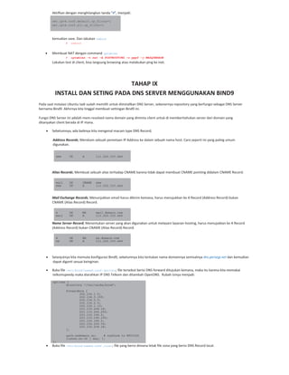 Aktifkan dengan menghilangkan tanda “#”, menjadi:
net.ipv4.conf.default.rp_filter=1
net.ipv4.conf.all.rp_filter=1
kemudian save. Dan lakukan reboot
# reboot
Membuat NAT dengan command iptables
# iptables –t nat –A POSTROUTING –o ppp0 –j MASQUERADE
Lakukan test di client, bisa langsung browsing atau melakukan ping ke inet.
TAHAP IX
INSTALL DAN SETING PADA DNS SERVER MENGGUNAKAN BIND9
Pada saat instalasi Ubuntu tadi sudah memilih untuk diinstallkan DNS Server, sebenernya repository yang berfungsi sebagai DNS Server
bernama Bind9. Akhirnya kita tinggal membuat settingan Bind9 ini.
Fungsi DNS Server ini adalah mem resolved nama domain yang diminta client untuk di memberitahukan server dari domain yang
ditanyakan client berada di IP mana.
Sebelumnya, ada baiknya kita mengenal macam type DNS Record;
Address Records; Merekam sebuah pemetaan IP Address ke dalam sebuah nama host. Cara seperti ini yang paling umum
digunakan.
www IN A 111.222.333.444
Alias Records; Membuat sebuah alias terhadap CNAME karena tidak dapat membuat CNAME pointing didalam CNAME Record.
mail IN CNAME www
www IN A 111.222.333.444
Mail Exchange Records; Menunjukkan email harus dikirim kemana, harus menujukkan ke A Record (Address Record) bukan
CNAME (Alias Record) Record.
@ IN MX mail.domain.com
mail IN A 111.222.333.444
Name Server Record; Menentukan server yang akan digunakan untuk melayani layanan hosting, harus menujukkan ke A Record
(Address Record) bukan CNAME (Alias Record) Record.
@ IN NS ns.domain.com
ns IN A 111.222.333.444
Selanjutnya kita memulai konfigurasi Bind9, sebelumnya kita tentukan nama domainnya semisalnya dns.persegi.net dan kemudian
dapat diganti sesuai keinginan.
Buka file /etc/bind/named.conf.options; file tersebut berisi DNS forward ditujukan kemana, maka itu karena kita memakai
telkomspeedy maka diarahkan IP DNS Telkom dan ditambah OpenDNS. Rubah isinya menjadi:
options {
directory "/var/cache/bind";
forwarders {
202.134.1.5;
202.134.0.155;
202.134.0.5;
202.134.2.5;
202.134.1.10;
203.130.208.18;
203.130.206.250;
203.130.196.6;
203.130.196.155;
203.130.196.5;
222.124.204.34;
203.130.208.18;
};
auth-nxdomain no; # conform to RFC1035
listen-on-v6 { any; };
};
Buka file /etc/bind/named.conf.local; file yang berisi dimana letak file zona yang berisi DNS Record local.
 