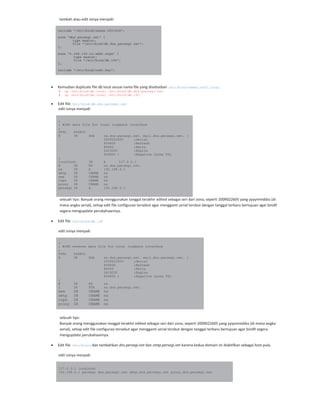 tambah atau edit isinya menjadi:
include "/etc/bind/zones.rfc1918";
zone "dns.persegi.net" {
type master;
file "/etc/bind/db.dns.persegi.net";
};
zone "0.168.192.in-addr.arpa" {
type master;
file "/etc/bind/db.192";
};
include "/etc/bind/rndc.key";
Kemudian duplicate file db local sesuai nama file yang disebutkan /etc/bind/named.conf.local.
# cp /etc/bind/db.local /etc/bind/db.dns.persegi.net
# cp /etc/bind/db.local /etc/bind/db.192
Edit file /etc/bind/db.dns.persegi.net
edit isinya menjadi:
;
; BIND data file for local loopback interface
;
$TTL 604800
@ IN SOA ns.dns.persegi.net. mail.dns.persegi.net. (
2009022605 ;Serial
604800 ;Refresh
86400 ;Retry
2419200 ;Expire
604800 ) ;Negative Cache TTL
;
localhost IN A 127.0.0.1
@ IN NS ns.dns.persegi.net.
ns IN A 192.168.0.1
smtp IN CNAME ns
www IN CNAME ns
cups IN CNAME ns
proxy IN CNAME ns
persegi IN A 192.168.0.1
sebuah tips: Banyak orang menggunakan tanggal terakhir edited sebagai seri dari zona, seperti 2009022605 yang yyyymmddss (di
mana angka serial), setiap edit file configurasi tersebut agar mengganti serial tersbut dengan tanggal terbaru bertujuan agar bind9
segera mengupdate perubahaannya.
Edit file /etc/bind/db.192
edit isinya menjadi:
;
; BIND reverse data file for local loopback interface
;
$TTL 604800
@ IN SOA ns.dns.persegi.net. mail.dns.persegi.net. (
2009022603 ;Serial
604800 ;Refresh
86400 ;Retry
2419200 ;Expire
604800 ) ;Negative Cache TTL
;
@ IN NS ns.
1 IN PTR ns.dns.persegi.net.
www IN CNAME ns
smtp IN CNAME ns
cups IN CNAME ns
proxy IN CNAME ns
sebuah tips:
Banyak orang menggunakan tanggal terakhir edited sebagai seri dari zona, seperti 2009022605 yang yyyymmddss (di mana angka
serial), setiap edit file configurasi tersebut agar mengganti serial tersbut dengan tanggal terbaru bertujuan agar bind9 segera
mengupdate perubahaannya.
Edit file /etc/hosts dan tambahkan dns.persegi.net dan smtp.persegi.net karena kedua domain ini diaktifkan sebagai host pula.
edit isinya menjadi:
127.0.0.1 localhost
192.168.0.1 persegi dns.persegi.net smtp.dns.persegi.net proxy.dns.persegi.net
 