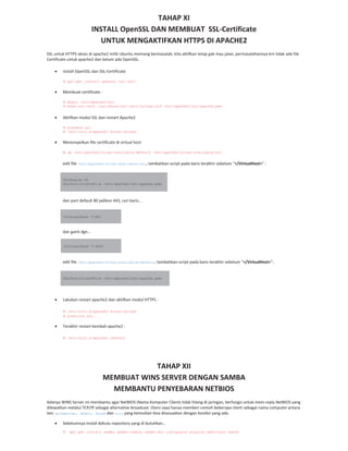 TAHAP XI
INSTALL OpenSSL DAN MEMBUAT SSL Certificate
UNTUK MENGAKTIFKAN HTTPS DI APACHE2
SSL untuk HTTPS akses di apache2 milik Ubuntu memang bermasalah, kita aktifkan tetap gak mau jalan, permasalahannya krn tidak ada file
Certificate untuk apache2 dan belum ada OpenSSL.
install OpenSSL dan SSL Certificate
# apt-get install openssl ssl-cert
Membuat certificate :
# mkdir /etc/apache2/ssl
# make-ssl-cert /usr/share/ssl-cert/ssleay.cnf /etc/apache2/ssl/apache.pem
Aktifkan modul SSL dan restart Apache2
# a2enmod ssl
# /etc/init.d/apache2 force-reload
Menempelkan file certificate di virtual host
# cp /etc/apache2/sites-available/default /etc/apache2/sites-available/ssl
edit file /etc/apache2/sites-available/ssl, tambahkan script pada baris terakhir sebelum “</VirtualHost>” :
SSLEngine On
SSLCertificateFile /etc/apache2/ssl/apache.pem
dan port default 80 jadikan 443, cari baris…
<VirtualHost *:80>
dan ganti dgn…
<VirtualHost *:443>
edit file /etc/apache2/sites-available/default, tambahkan script pada baris terakhir sebelum “</VirtualHost>”:
SSLCertificateFile /etc/apache2/ssl/apache.pem
Lakukan restart apache2 dan aktifkan modul HTTPS :
# /etc/init.d/apache2 force-reload
# a2ensite ssl
Terakhir restart kembali apache2 :
# /etc/init.d/apache2 restart
TAHAP XII
MEMBUAT WINS SERVER DENGAN SAMBA
MEMBANTU PENYEBARAN NETBIOS
Adanya WINS Server ini membantu agar NetBIOS (Nama Komputer Client) tidak hilang di jaringan, berfungsi untuk mem reply NetBIOS yang
dilewatkan melalui TCP/IP sebagai alternative broadcast. Disini saya hanya memberi contoh beberapa client sebagai nama computer antara
lain opikdesign, dhani, farah dan siti yang kemudian bisa disesuaikan dengan kondisi yang ada.
Sebelumnya install dahulu repository yang di butuhkan…
# apt-get install samba samba-common samba-doc libcupsys2 winbind smbclient smbfs
 
