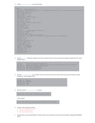 Edit file /etc/samba/smb.conf dan rubah menjadi…
[global]
log file = /var/log/samba/log.%m
passwd chat = *Entersnews*spassword:* %nn *Retypesnews*spassword:* %nn *passwordsupdatedssuccessfully*.
obey pam restrictions = yes
map to guest = bad user
encrypt passwords = true
public = yes
passdb backend = tdbsam
passwd program = /usr/bin/passwd %u
wins support = yes
max wins ttl = 18748800
min wins ttl = 60
netbios name = persegi
server string = %h server (Samba, Ubuntu)
path = /var/tmp
preferred master = yes
domain master = yes
local master = yes
workgroup = WORKGROUP
syslog = 0
panic action = /usr/share/samba/panic-action %d
usershare allow guests = yes
max log size = 1000
pam password change = yes
name resolve order = wins bcast hosts lmhosts
socket options = TCP_NODELAY IPTOS_LOWDELAY SO_KEEPALIVE SO_RCVBUF=8192 SO_SNDBUF=8192
os level = 65
announce as = WfW
guest ok = Yes
usershare allow guests = Yes
name cache timeout = 0
nt status support = yes
nt pipe support = yes
winbind cache time = 60
idmap uid = 50-9999999999
idmap gid = 50-9999999999
idmap cache time = 120
lm announce = yes
lm interval = 10
enhanced browsing = Yes
browse list = yes
Edit file /etc/hosts kemudian masukkan nama host computer client dan ip nya untuk pencarian dengan metode hosts file, contoh
sebagai berikut :
127.0.0.1 localhost localhost.dns.persegi.net
192.168.0.1 persegi dns.persegi.net smtp.dns.persegi.net proxy.dns.persegi.net cups.dns.persegi.net
192.168.0.100 opikdesign opikdesign.dns.persegi.net
192.168.0.101 dhani dhani.dns.persegi.net
192.168.0.102 farah farah.dns.persegi.net
192.168.0.103 siti siti.dns.persegi.net
Buat file /etc/samba/lmhosts dan masukkan nama host computer client dan ip seperti diatas untuk pencarian dengan metode
lmhosts file, contoh sebagai berikut :
192.168.0.1 persegi
192.168.0.100 opikdesign
192.168.0.101 dhani
192.168.0.102 farah
192.168.0.103 siti
Buka dan edit file /etc/nsswitch.conf cari baris…
hosts: files mdns4_minimal [NOTFOUND=return] dns mdns4
rubah menjadi…
hosts: files wins winbind mdns4_minimal [NOTFOUND=return] dns mdns4
Lakukan restart jaringan dan samba…
# /etc/init.d/networking restart
# /etc/init.d/winbind stop
# /usr/sbin/samba restart
# /etc/init.d/winbind start
Bila diperlukan untuk resolved NetBIOS / Computer Name, bisa dimasukkan ke dalam DNS Server (Bind9), sebagai DNS POISONING
LCOAL.
 