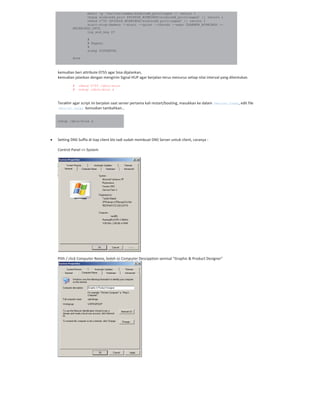 mkdir -p /var/run/samba/winbindd_privileged || return 1
chgrp winbindd_priv $PIDDIR_WINBINDD/winbindd_privileged/ || return 1
chmod 0750 $PIDDIR_WINBINDD/winbindd_privileged/ || return 1
start-stop-daemon --start --quiet --oknodo --exec $DAEMON_WINBINDD --
$WINBINDD_OPTS
log_end_msg $?
#
# Repeat
#
sleep $INTERVAL
done
kemudian beri attribute 0755 agar bisa dijalankan,
kemudian jalankan dengan mengirim Signal HUP agar berjalan terus menurus setiap nilai interval yang ditentukan.
# chmod 0755 /sbin/wins
# nohup /sbin/wins &
Terakhir agar script ini berjalan saat server pertama kali restart/booting, masukkan ke dalam /etc/rc.local, edit file
/etc/rc.local kemudian tambahkan…
nohup /sbin/wins &
Setting DNS Suffix di tiap client klo tadi sudah membuat DNS Server untuk client, caranya :
Control Panel >> System
Pilih / click Computer Name, boleh isi Computer Descipption semisal “Graphic & Product Designer”
 