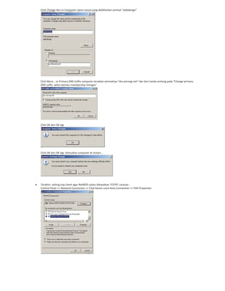 Click Change dan isi Computer name sesuai yang didaftarkan semisal “opikdesign”
Click More… isi Primary DNS Suffix computer tersebut semisalnya “dns.persegi.net” dan beri tanda centang pada “Change primary
DNS suffix when domain membership changes”
Click OK dan OK lagi
Click OK dan OK lagi. Kemudian computer di restart…
Terakhir, setting tiap client agar NetBIOS selalu dilewatkan TCP/IP, caranya :
Control Panel >> Network Connection >> Click Kanan Local Area Connection >> Pilih Properties
 